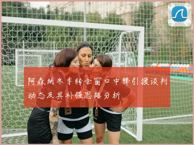 阿森纳冬季转会窗口中锋引援谈判动态及其补强思路分析