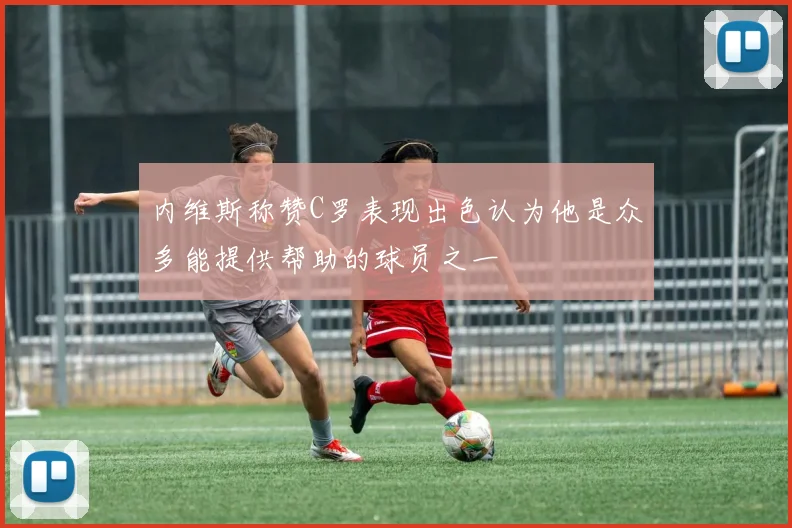内维斯称赞C罗表现出色认为他是众多能提供帮助的球员之一