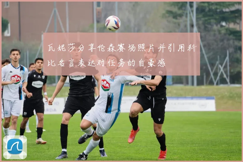 瓦妮莎分享伦森赛场照片并引用科比名言表达对任务的自豪感
