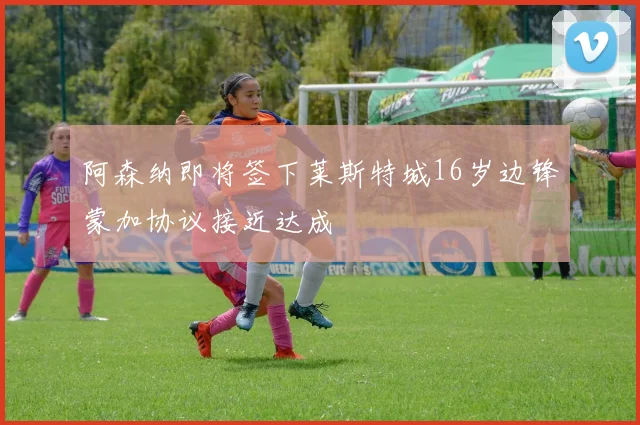 阿森纳即将签下莱斯特城16岁边锋蒙加协议接近达成