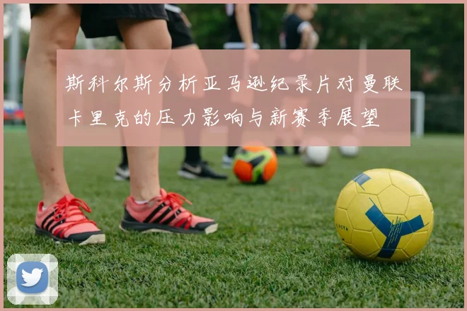 斯科尔斯分析亚马逊纪录片对曼联卡里克的压力影响与新赛季展望