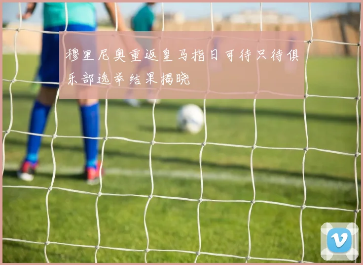 穆里尼奥重返皇马指日可待只待俱乐部选举结果揭晓