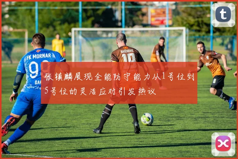 张镇麟展现全能防守能力从1号位到5号位的灵活应对引发热议