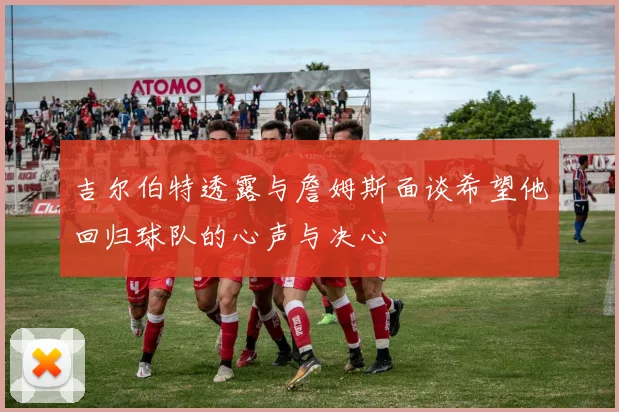 吉尔伯特透露与詹姆斯面谈希望他回归球队的心声与决心