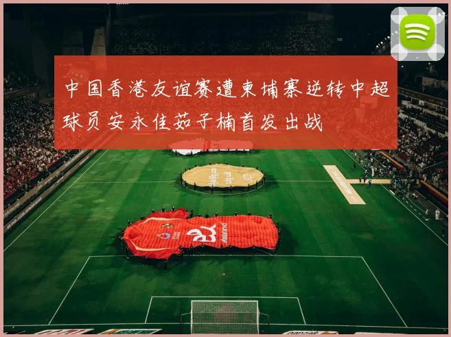 中国香港友谊赛遭柬埔寨逆转中超球员安永佳茹子楠首发出战
