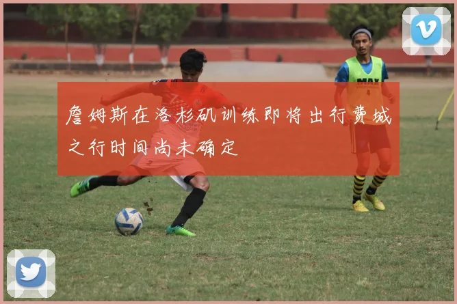 詹姆斯在洛杉矶训练即将出行费城之行时间尚未确定