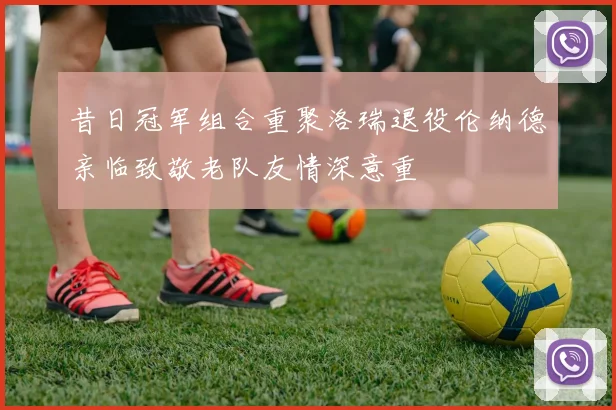 昔日冠军组合重聚洛瑞退役伦纳德亲临致敬老队友情深意重