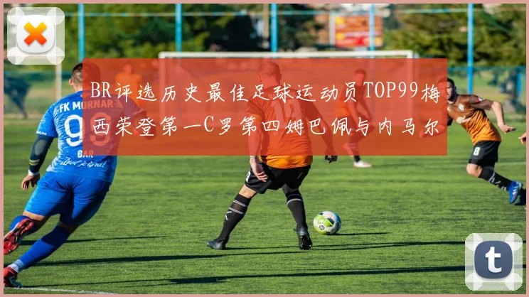 BR评选历史最佳足球运动员TOP99梅西荣登第一C罗第四姆巴佩与内马尔排名解析