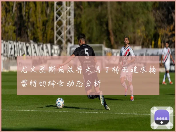 尤文图斯或放弃大马丁转而追求梅雷特的转会动态分析