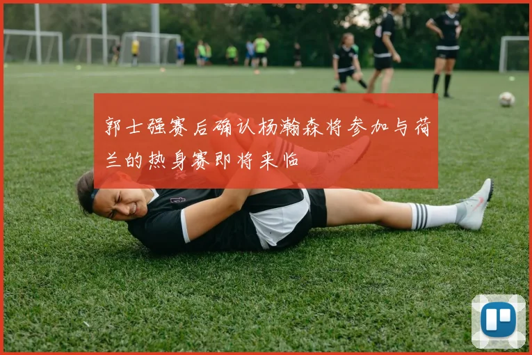 郭士强赛后确认杨瀚森将参加与荷兰的热身赛即将来临