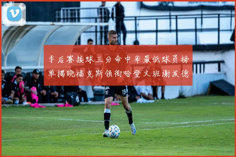 季后赛接球三分命中率最低球员榜单揭晓福克斯领衔哈登文班谢泼德紧随其后