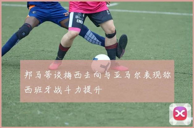 邦马蒂谈梅西去向与亚马尔表现称西班牙战斗力提升