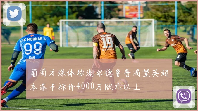 葡萄牙媒体称谢尔德鲁普渴望英超本菲卡标价4000万欧元以上