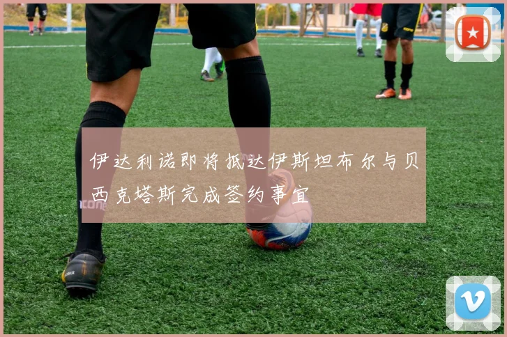 伊达利诺即将抵达伊斯坦布尔与贝西克塔斯完成签约事宜