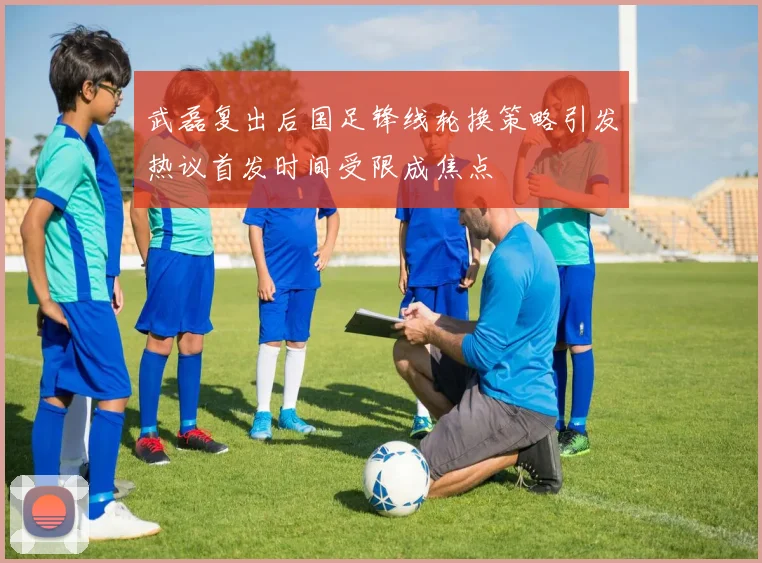 武磊复出后国足锋线轮换策略引发热议首发时间受限成焦点