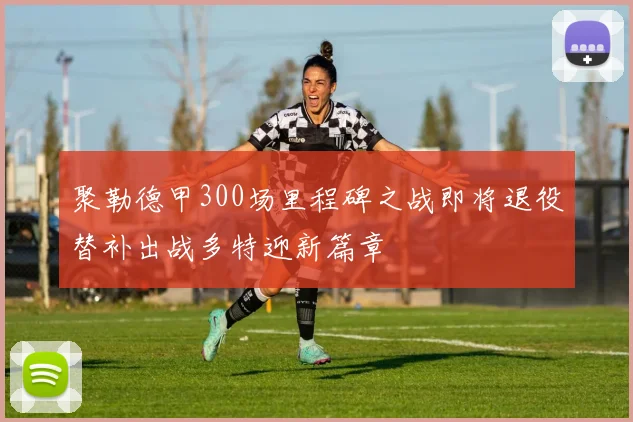 聚勒德甲300场里程碑之战即将退役替补出战多特迎新篇章