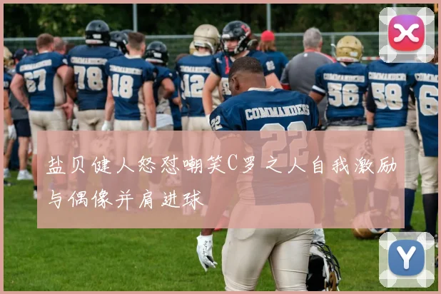 盐贝健人怒怼嘲笑C罗之人自我激励与偶像并肩进球