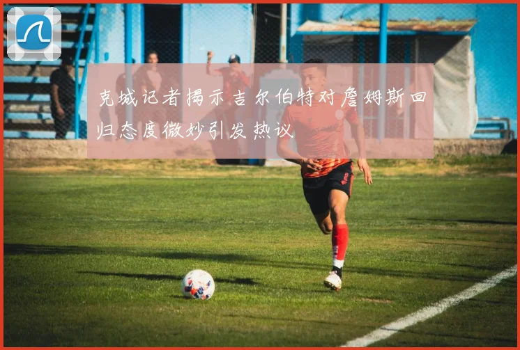 克城记者揭示吉尔伯特对詹姆斯回归态度微妙引发热议