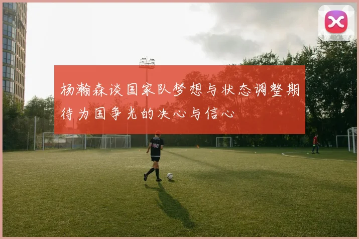杨瀚森谈国家队梦想与状态调整期待为国争光的决心与信心