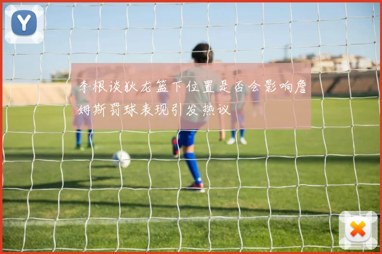 李根谈狄龙篮下位置是否会影响詹姆斯罚球表现引发热议