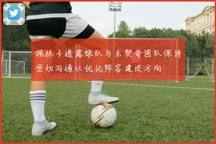 佩林卡透露球队与东契奇团队保持密切沟通以优化阵容建设方向