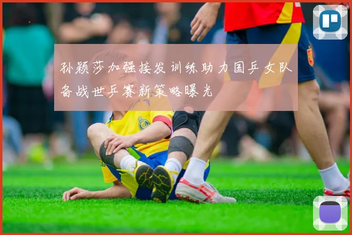孙颖莎加强接发训练助力国乒女队备战世乒赛新策略曝光