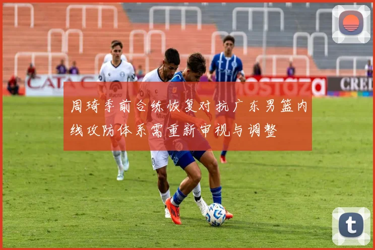 周琦季前合练恢复对抗广东男篮内线攻防体系需重新审视与调整