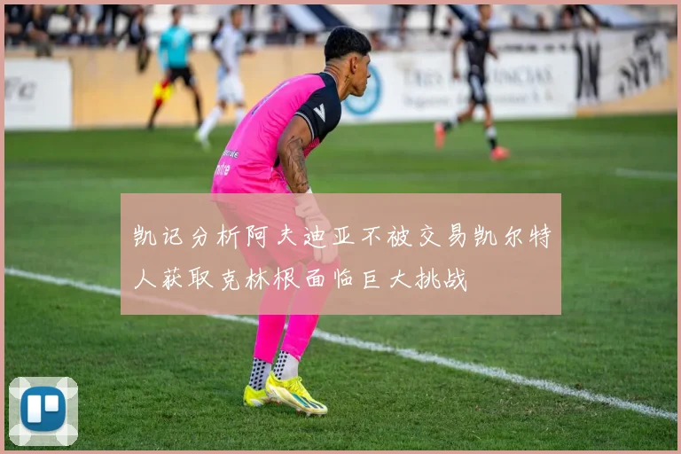 凯记分析阿夫迪亚不被交易凯尔特人获取克林根面临巨大挑战
